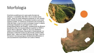 Morfologia
Il territorio sudafricano è in gran parte formato da
altopiani, il cosiddetto Alto Veld, che si innalza verso
ovest, .Verso le coste l'altopiano presenta un orlo rialzato,
detto Grande Scarpata. La Scarpata include a sud-ovest
massicci isolati, un massiccio di arenaria che incombe su
Città del Capo; a est e a nord si sviluppa invece in catene
montuose importanti; le principali sono i monti
DrakenSberg (Monti dei Draghi), caratterizzati da effusioni
basaltiche cime che toccano altezze superiori ai 3000 m
(la più alta è il Njusuthi, 3408 m), da cui si dipartono
catene minori(Stromberg, Nieuwveld e Sneeuwberg). La
Scarpata si estende la pianura alluvionale costiera detta
Basso Veld , nella zona della Penisola del Capo , dove le
formazioni rocciose giungono direttamente all'Oceano in
una successione di promontori con coste a falesia.
 