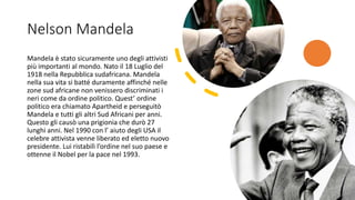 Nelson Mandela
Mandela è stato sicuramente uno degli attivisti
più importanti al mondo. Nato il 18 Luglio del
1918 nella Repubblica sudafricana. Mandela
nella sua vita si batté duramente affinché nelle
zone sud africane non venissero discriminati i
neri come da ordine politico. Quest’ ordine
politico era chiamato Apartheid e perseguitò
Mandela e tutti gli altri Sud Africani per anni.
Questo gli causò una prigionia che durò 27
lunghi anni. Nel 1990 con l’ aiuto degli USA il
celebre attivista venne liberato ed eletto nuovo
presidente. Lui ristabilì l’ordine nel suo paese e
ottenne il Nobel per la pace nel 1993.
 