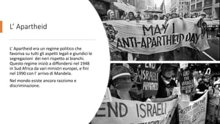 L’ Apartheid
L’ Apartheid era un regime politico che
favoriva su tutti gli aspetti legali e giuridici le
segregazioni dei neri rispetto ai bianchi.
Questo regime iniziò a diffondersi nel 1948
in Sud Africa da vari ministri europei, e fini
nel 1990 con l’ arrivo di Mandela.
Nel mondo esiste ancora razzismo e
discriminazione.
 