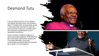 Desmond Tutu
Il vescovo Desmond Tutu era uno dei più
noti attivisti dei diritti umani nel Sud Africa.
Nato il 7 ottobre 1931. Ai tempi della scuola
si rese conto delle varie forme raziali che
erano presenti e cominciò a prendere parti
alle importanti manifestazioni contro l’
Apartheid in Sud Africa.
Iniziò a studiare la religione anglicana e
diventò sacerdote anglicano. Aiutò Mandela
per la lotta dello stato politico Sudafricano
e fu proprio Mandela a premiarlo
nominandolo presidente della Commissione
per la verità e la riconciliazione.
 