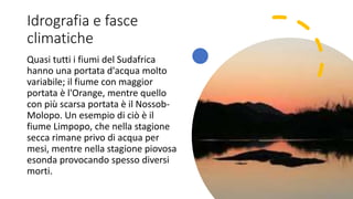 Idrografia e fasce
climatiche
Quasi tutti i fiumi del Sudafrica
hanno una portata d'acqua molto
variabile; il fiume con maggior
portata è l'Orange, mentre quello
con più scarsa portata è il Nossob-
Molopo. Un esempio di ciò è il
fiume Limpopo, che nella stagione
secca rimane privo di acqua per
mesi, mentre nella stagione piovosa
esonda provocando spesso diversi
morti.
 