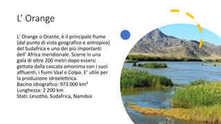 L’ Orange
L' Orange o Orante, è il principale fiume
(dal punto di vista geografico e antropico)
del Sudafrica e uno dei più importanti
dell' Africa meridionale. Scorre in una
gola di oltre 200 metri dopo essersi
gettato dalla cascata omonima con i suoi
affluenti, i fiumi Vaal e Colpo. E’ utile per
la produzione idroelettrica.
Bacino idrografico: 973 000 km²
Lunghezza: 2 200 km
Stati: Lesotho, Sudafrica, Namibia
 