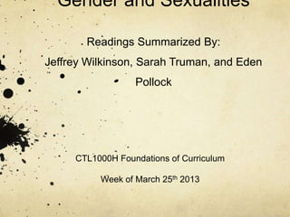Gender and Sexualities

       Readings Summarized By:
Jeffrey Wilkinson, Sarah Truman, and Eden
                  Pollock




     CTL1000H Foundations of Curriculum

          Week of March 25th 2013
 
