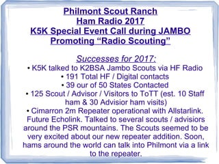 Philmont Scout Ranch
Ham Radio 2017
K5K Special Event Call during JAMBO
Promoting “Radio Scouting”
Successes for 2017:
● K5K talked to K2BSA Jambo Scouts via HF Radio
● 191 Total HF / Digital contacts
● 39 our of 50 States Contacted
● 125 Scout / Advisor / Visitors to ToTT (est. 10 Staff
ham & 30 Advisior ham visits)
● Cimarron 2m Repeater operational with Allstarlink.
Future Echolink. Talked to several scouts / advisiors
around the PSR mountains. The Scouts seemed to be
very excited about our new repeater addition. Soon,
hams around the world can talk into Philmont via a link
to the repeater.
 
