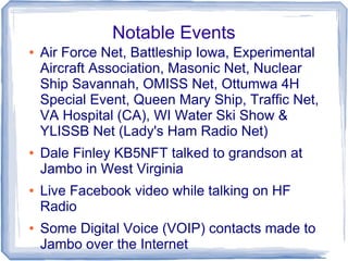 Notable Events
● Air Force Net, Battleship Iowa, Experimental
Aircraft Association, Masonic Net, Nuclear
Ship Savannah, OMISS Net, Ottumwa 4H
Special Event, Queen Mary Ship, Traffic Net,
VA Hospital (CA), WI Water Ski Show &
YLISSB Net (Lady's Ham Radio Net)
● Dale Finley KB5NFT talked to grandson at
Jambo in West Virginia
● Live Facebook video while talking on HF
Radio
● Some Digital Voice (VOIP) contacts made to
Jambo over the Internet
 