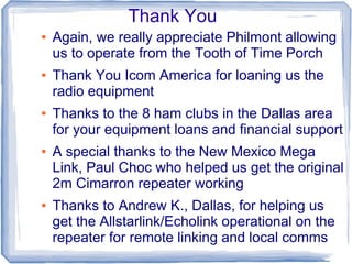 Thank You
● Again, we really appreciate Philmont allowing
us to operate from the Tooth of Time Porch
● Thank You Icom America for loaning us the
radio equipment
● Thanks to the 8 ham clubs in the Dallas area
for your equipment loans and financial support
● A special thanks to the New Mexico Mega
Link, Paul Choc who helped us get the original
2m Cimarron repeater working
● Thanks to Andrew K., Dallas, for helping us
get the Allstarlink/Echolink operational on the
repeater for remote linking and local comms
 
