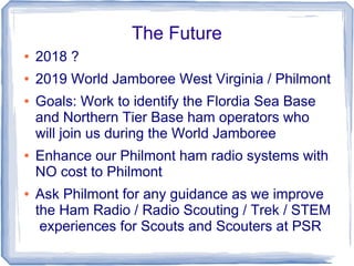 The Future
● 2018 ?
● 2019 World Jamboree West Virginia / Philmont
● Goals: Work to identify the Flordia Sea Base
and Northern Tier Base ham operators who
will join us during the World Jamboree
● Enhance our Philmont ham radio systems with
NO cost to Philmont
● Ask Philmont for any guidance as we improve
the Ham Radio / Radio Scouting / Trek / STEM
experiences for Scouts and Scouters at PSR
 
