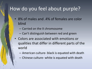 How do you feel about purple?
  • 8% of males and .4% of females are color
    blind
     – Carried on the X chromosome
     – Can’t distinguish between red and green
  • Colors are associated with emotions or
    qualities that differ in different parts of the
    world
     – American culture- black is equated with death
     – Chinese culture- white is equated with death
 