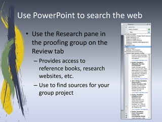 Use PowerPoint to search the web
  • Use the Research pane in
    the proofing group on the
    Review tab
    – Provides access to
      reference books, research
      websites, etc.
    – Use to find sources for your
      group project
 