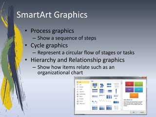 SmartArt Graphics
 • Process graphics
   – Show a sequence of steps
 • Cycle graphics
   – Represent a circular flow of stages or tasks
 • Hierarchy and Relationship graphics
   – Show how items relate such as an
     organizational chart
 
