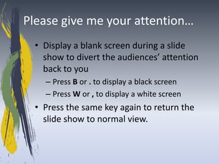 Please give me your attention…
  • Display a blank screen during a slide
    show to divert the audiences’ attention
    back to you
    – Press B or . to display a black screen
    – Press W or , to display a white screen
  • Press the same key again to return the
    slide show to normal view.
 
