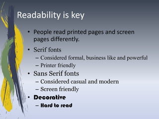 Readability is key
  • People read printed pages and screen
    pages differently.
  • Serif fonts
     – Considered formal, business like and powerful
     – Printer friendly
  • Sans Serif fonts
     – Considered casual and modern
     – Screen friendly
  • Decorative
     – Hard to read
 