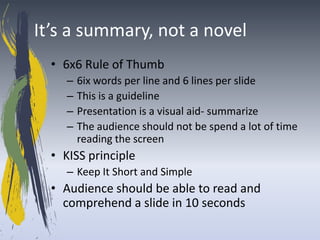 It’s a summary, not a novel
  • 6x6 Rule of Thumb
     –   6ix words per line and 6 lines per slide
     –   This is a guideline
     –   Presentation is a visual aid- summarize
     –   The audience should not be spend a lot of time
         reading the screen
  • KISS principle
     – Keep It Short and Simple
  • Audience should be able to read and
    comprehend a slide in 10 seconds
 