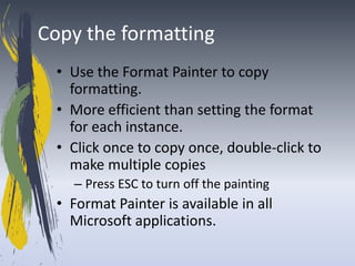 Copy the formatting
  • Use the Format Painter to copy
    formatting.
  • More efficient than setting the format
    for each instance.
  • Click once to copy once, double-click to
    make multiple copies
    – Press ESC to turn off the painting
  • Format Painter is available in all
    Microsoft applications.
 