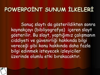 POWERPOİNT SUNUM İLKELERİ

       Sonuç slaytı da gösterildikten sonra
 kaynakçayı (bibliyografya) içeren slayt
 gösterilir. Bu slayt, yaptığımız çalışmanın
 ciddiyeti ve güvenirliği hakkında bilgi
 vereceği gibi konu hakkında daha fazla
 bilgi edinmek isteyecek izleyiciler
 üzerinde olumlu etki bırakacaktır.
 