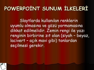 POWERPOİNT SUNUM İLKELERİ

      Slaytlarda kullanılan renklerin
 uyumlu olmasına ve gözü yormamasına
 dikkat edilmelidir. Zemin rengi ile yazı
 renginin birbirine zıt olan (siyah – beyaz,
 lacivert – açık mavi gibi) tonlardan
 seçilmesi gerekir.
 