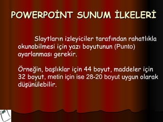 POWERPOİNT SUNUM İLKELERİ

       Slaytların izleyiciler tarafından rahatlıkla
 okunabilmesi için yazı boyutunun (Punto)
 ayarlanması gerekir.

 Örneğin, başlıklar için 44 boyut, maddeler için
 32 boyut, metin için ise 28-20 boyut uygun olarak
 düşünülebilir.
 