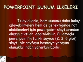 POWERPOİNT SUNUM İLKELERİ

      İzleyicilerin, hem sunumu daha kolay
 izleyebilmeleri hem de gerektiğinde not
 alabilmeleri için powerpoint slaytlarından
 oluşan çıktılar dağıtılabilir. Bu amaçla
 powerpoint’in farklı sayıda (2, 3, 6 gibi)
 slaytı bir sayfaya basmaya yarayan
 olanaklarından yararlanılabilir.
 