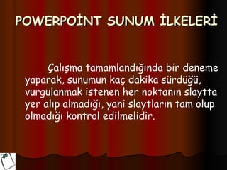 POWERPOİNT SUNUM İLKELERİ


      Çalışma tamamlandığında bir deneme
 yaparak, sunumun kaç dakika sürdüğü,
 vurgulanmak istenen her noktanın slaytta
 yer alıp almadığı, yani slaytların tam olup
 olmadığı kontrol edilmelidir.
 