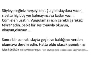 Söyleyeceğiniz herşeyi olduğu gibi slaytlara yazın,
slaytta hiç boş yer kalmayıncaya kadar yazın.
Cümleleri uzatın. Vurgulamak için gerekli gereksiz
tekrar edin. Sabit bir ses tonuyla okuyun,
okuyun,okuyun…

Sonra bir sonraki slayta geçin ve kaldığınız yerden
okumaya devam edin. Hatta oldu olacak puntoları da
iyice küçültün ki okuması zor olsun. Hem böylece daha çooooook şey sığdırabilirsiniz…
 