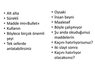 • Alt alta                • Oysaki
• Sürekli                 • İnsan beyni
• Madde imi«Bullet»       • Maalesef
• Kullanın                • Böyle çalışmıyor
• Böylece birçok önemli   • Şu anda okuduğunuz
  şeyi                      maddelerin
• Tek seferde             • Kaçını hatırlıyorsunuz?
  anlatabilirsiniz        • iki slayt sonra
                          • Kaçını hatırlıyor
                            olacaksınız?
 