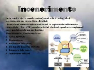 Incenerimento
Un inceneritore (o termovalorizzatore) è un impianto industriale di
incenerimento, per combustione, dei rifiuti.
L'inceneritore o termovalorizzatore è quindi un impianto che utilizza come
combustibile i rifiuti (CDR), con due obiettivi: eliminarli e produrre energia con il
calore prodotto dalla loro combustione.
Il funzionamento di un inceneritore:
1. Arrivo dei rifiuti;
2. Combustione;
3. Produzione del vapore;
4. Produzione di energia elettrica;
5. Estrazione delle ceneri;
6. Trattamento dei fumi.
 
