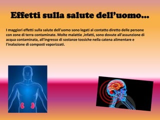 Effetti sulla salute dell’uomo…
I maggiori effetti sulla salute dell'uomo sono legati al contatto diretto delle persone
con zone di terra contaminate. Molte malattie ,infatti, sono dovute all'assunzione di
acqua contaminata, all'ingresso di sostanze tossiche nella catena alimentare e
l'inalazione di composti vaporizzati.
 