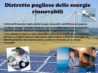 Distretto pugliese delle energie
           rinnovabili

Il Distretto Produttivo Pugliese delle Energie rinnovabili e dell’efficienza Energetica
"La Nuova Energia", accorpa aziende del settore di tutte le organizzazioni datoriali e
rappresentanti del sistema universitario e delle organizzazioni sindacali.
 Il suo obiettivo è creare un polo industriale di riferimento qualificato per l’utilizzo di
tali fonti. La Puglia è stata una delle ultime regioni italiane a dotarsi di una legge sui
distretti produttivi, ma è stata la prima a realizzare il Distretto per le energie
rinnovabili.
 