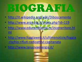 BIOGRAFIA
• http://it.wikipedia.org/wiki/Diboscamento
• http://www.arpa.fvg.it/index.php?id=119
• http://www.educambiente.tv/inceneritore.ht
  ml
• http://www.foggiaweb.it/ultimenotizie/foggia
  -rischio-rifiuti-radioattivi-capitanata
• http://www.lanuovaenergia.it/
 