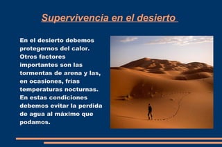 Supervivencia en el desierto 
En el desierto debemos 
protegernos del calor. 
Otros factores 
importantes son las 
tormentas de arena y las, 
en ocasiones, frías 
temperaturas nocturnas. 
En estas condiciones 
debemos evitar la perdida 
de agua al máximo que 
podamos. 
 