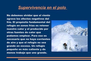 Supervivencia en el polo 
No debemos olvidar que el viento 
agrava los efectos negativos del 
frío. El propósito fundamental del 
refugio en zonas frías es retener 
nuestro calor y el producido por 
otras fuentes de calor que 
podamos emplear. Para eso es 
necesario que no haya corrientes 
de aire y que el refugio no sea 
grande en exceso. Un refugio 
pequeño es más caliente y da 
menos trabajo que uno grande. 
