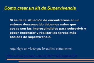 Cómo crear un kit de Supervivencia 
Si se da la situación de encontrarnos en un 
entorno desconocido debemos saber qué 
cosas son las imprescindibles para sobrevivir y 
poder encontrar y realizar las tareas más 
básicas de supervivencia. 
Aquí dejo un vídeo que lo explica claramente: 
https://www.youtube.com/watch?v=sZaUsm4sUEM 
 