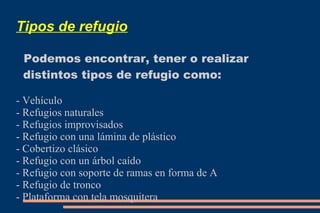 Tipos de refugio 
Podemos encontrar, tener o realizar 
distintos tipos de refugio como: 
- Vehículo 
- Refugios naturales 
- Refugios improvisados 
- Refugio con una lámina de plástico 
- Cobertizo clásico 
- Refugio con un árbol caído 
- Refugio con soporte de ramas en forma de A 
- Refugio de tronco 
- Plataforma con tela mosquitera 
 