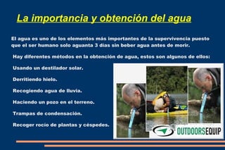 La importancia y obtención del agua 
El agua es uno de los elementos más importantes de la supervivencia puesto 
que el ser humano solo aguanta 3 días sin beber agua antes de morir. 
Hay diferentes métodos en la obtención de agua, estos son algunos de ellos: 
Usando un destilador solar. 
Derritiendo hielo. 
Recogiendo agua de lluvia. 
Haciendo un pozo en el terreno. 
Trampas de condensación. 
Recoger rocío de plantas y céspedes. 
 