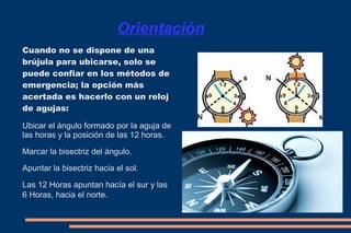 Orientación 
Cuando no se dispone de una 
brújula para ubicarse, solo se 
puede confiar en los métodos de 
emergencia; la opción más 
acertada es hacerlo con un reloj 
de agujas: 
Ubicar el ángulo formado por la aguja de 
las horas y la posición de las 12 horas. 
Marcar la bisectriz del ángulo. 
Apuntar la bisectriz hacia el sol. 
Las 12 Horas apuntan hacía el sur y las 
6 Horas, hacia el norte. 
 