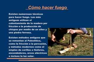 Cómo hacer fuego 
Existen numerosas técnicas 
para hacer fuego. Las más 
antiguas utilizan el 
calentamiento de la madera por 
fricción o la producción de 
chispas por medio de un sílex y 
una piedra ferrosa. 
Existen métodos antiguos que 
se remontan al Paleolítico, 
como la fricción o la percusión, 
y métodos modernos como el 
empleo de cerillas o fósforos, 
encendedores, arcos eléctricos 
o incluso la luz solar. 
 