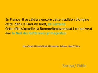 En France, il se célèbre encore cette tradition d’origine
celte, dans le Pays de Nied, en Lorraine.
Cette fête s’appelle L...
