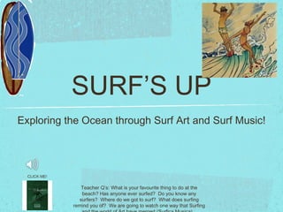 SURF’S UP ,[object Object],Teacher Q’s: What is your favourite thing to do at the beach? Has anyone ever surfed?  Do you know any surfers?  Where do we got to surf?  What does surfing remind you of?  We are going to watch one way that Surfing and the world of Art have merged (Surfica Musica)... CLICK ME! 