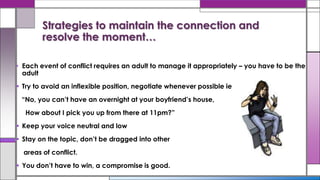 • Each event of conflict requires an adult to manage it appropriately – you have to be the
adult
 Try to avoid an inflexible position, negotiate whenever possible ie
“No, you can’t have an overnight at your boyfriend’s house,
How about I pick you up from there at 11pm?”
 Keep your voice neutral and low
 Stay on the topic, don’t be dragged into other
areas of conflict.
 You don’t have to win, a compromise is good.
Strategies to maintain the connection and
resolve the moment…
 