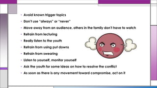 • Avoid known trigger topics
• Don’t use “always” or “never”
• Move away from an audience, others in the family don’t have to watch
• Refrain from lecturing
• Really listen to the youth
• Refrain from using put downs
• Refrain from swearing
• Listen to yourself, monitor yourself
• Ask the youth for some ideas on how to resolve the conflict
• As soon as there is any movement toward compromise, act on it
 