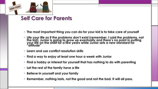 Self Care for Parents
• The most important thing you can do for your kid is to take care of yourself
• Life your life as if the problems don’t exist (remember, I said the problems, not
the kid), Junior is going to grow up eventually and there’s no point in putting
your life on the shelf for a few years while Junior sets a new standard for
“attitude”
• Learn and use conflict resolution skills
• Find a way to enjoy at least one hour a week with Junior
• Find a hobby or interest for yourself that has nothing to do with parenting
• Let the rest of the family have a life
• Believe in yourself and your family
• Remember, nothing lasts, not the good and not the bad. It will all pass.
 