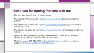 • Please check out these other resources:
• My Youtube Videos go to http://www.youtube and search under my
name
• My Slideshare powerpoints go to http://www.slideshare.net and search
under my name
• My Udemy courses go to https://www.udemy.com and search under my
name
• I provide counselling consulting, and mediation services on site and
distance by phone or webinar or secure video.
• Contact me at 250-716-9101 or brenda@lifespanmediation.org or my
website http://www.lifespanmediation.org
Thank you for sharing this time with me
 