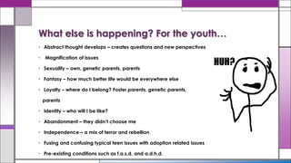 • Abstract thought develops – creates questions and new perspectives
• Magnification of issues
• Sexuality – own, genetic parents, parents
• Fantasy – how much better life would be everywhere else
• Loyalty – where do I belong? Foster parents, genetic parents,
parents
• Identity – who will I be like?
• Abandonment – they didn’t choose me
• Independence – a mix of terror and rebellion
• Fusing and confusing typical teen issues with adoption related issues
• Pre-existing conditions such as f.a.s.d. and a.d.h.d.
What else is happening? For the youth…
 