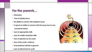  Exhaustion
 Fear of adolescence
 No ability to connect with adoption issues
 To great an ability to connect with the issues due to own
unresolved history
 Lack of appropriate skills
 Lack of conflict resolution skills
 Fear of rejection by the youth
 Fear of the youth’s violence
 Overwhelmed with life in general
 Lack of attachment to youth
For the parents…
 