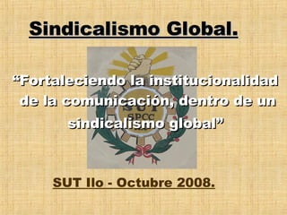 “ Fortaleciendo la institucionalidad  de la comunicación, dentro de un sindicalismo global”   Sindicalismo Global. SUT Ilo - Octubre 2008. 