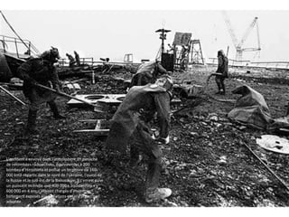 L’accident a envoyé dans l’atmosphère un panache 
de retombées radioactives, équivalentes à 200 
bombes d’Hiroshima et pollué un territoire de 160 
000 km2 répartis dans le nord de l'Ukraine, l'ouest de 
la Russie et le sud-est de la Biélorussie. Il s’en est suivi 
un puissant incendie que 400 000 « liquidateurs » – 
600 000 en 4 ans – étaient chargés d’éteindre, 
fortement exposés aux radiations et sans protection 
adaptée. 
 
