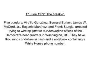 17 June 1972: The break-in.

Five burglars, Virgilio González, Bernard Barker, James W.
McCord, Jr., Eugenio Martínez, and Frank Sturgis, arrested
   trying to wiretap (mettre sur écoute)the offices of the
 Democrat's headquarters in Washington, DC. They have
 thousands of dollars in cash and a notebook containing a
                White House phone number.
 