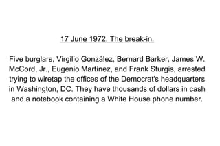 17 June 1972: The break-in.

Five burglars, Virgilio González, Bernard Barker, James W.
McCord, Jr., Eugenio Martínez, and Frank Sturgis, arrested
trying to wiretap the offices of the Democrat's headquarters
in Washington, DC. They have thousands of dollars in cash
 and a notebook containing a White House phone number.
 
