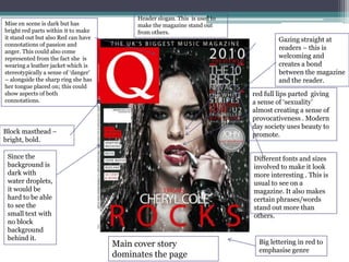 Mise en scene is dark but has
bright red parts within it to make
it stand out but also Red can have
connotations of passion and
anger. This could also come
represented from the fact she is
wearing a leather jacket which is
stereotypically a sense of ‘danger’
– alongside the sharp ring she has
her tongue placed on; this could
show aspects of both
connotations.

Header slogan. This is used to
make the magazine stand out
from others.

Gazing straight at
readers – this is
welcoming and
creates a bond
between the magazine
and the reader.
red full lips parted giving
a sense of ‘sexuality’
almost creating a sense of
provocativeness . Modern
day society uses beauty to
promote.

Block masthead –
bright, bold.
Since the
background is
dark with
water droplets,
it would be
hard to be able
to see the
small text with
no block
background
behind it.

Different fonts and sizes
involved to make it look
more interesting . This is
usual to see on a
magazine. It also makes
certain phrases/words
stand out more than
others.

Main cover story
dominates the page

Big lettering in red to
emphasise genre

 