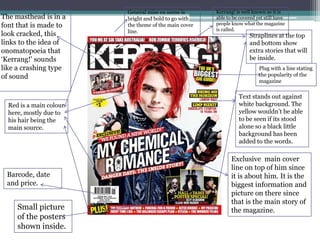 The masthead is in a
font that is made to
look cracked, this
links to the idea of
onomatopoeia that
‘Kerrang!' sounds
like a crashing type
of sound

Red is a main colour
here, mostly due to
his hair being the
main source.

Barcode, date
and price.

Small picture
of the posters
shown inside.

General mise en scene is
bright and bold to go with
the theme of the main cover
line.

Kerrang! is well known so it is
able to be covered yet still have
people know what the magazine
is called.

Straplines at the top
and bottom show
extra stories that will
be inside.
Plug with a line stating
the popularity of the
magazine

Text stands out against
white background. The
yellow wouldn’t be able
to be seen if its stood
alone so a black little
background has been
added to the words.

Exclusive main cover
line on top of him since
it is about him. It is the
biggest information and
picture on there since
that is the main story of
the magazine.

 